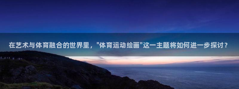 利记官方正版app集团：在艺术与体育融合的世界里，\